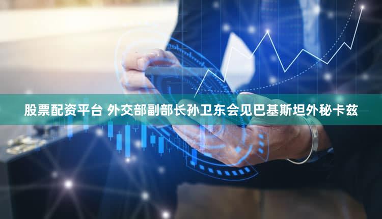 股票配资平台 外交部副部长孙卫东会见巴基斯坦外秘卡兹