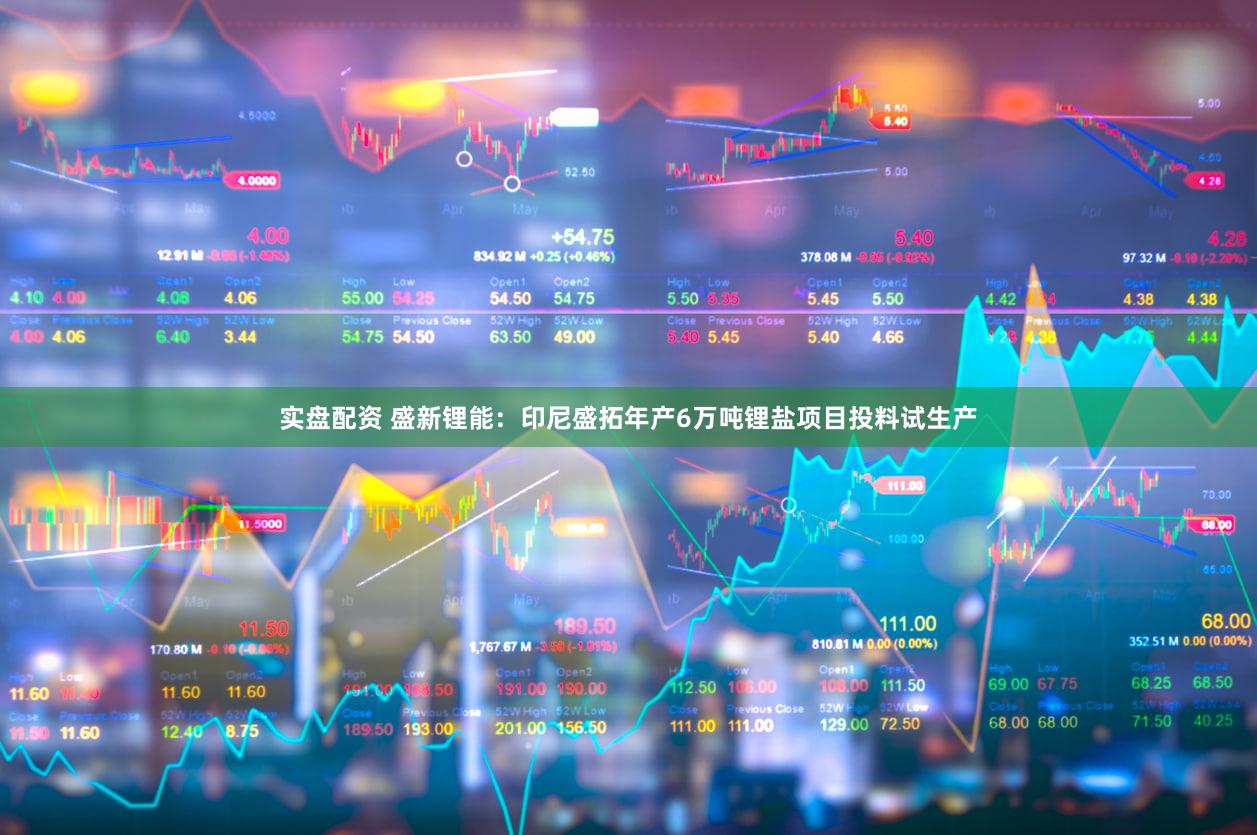 实盘配资 盛新锂能：印尼盛拓年产6万吨锂盐项目投料试生产